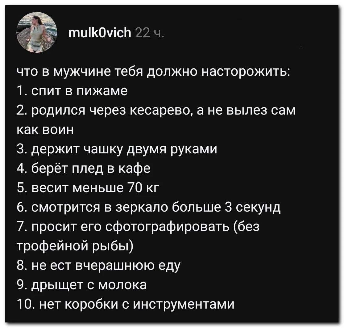 mulk0vich 22 ч. что в мужчине тебя должно насторожить: 1. спит в пижаме 2. родился через кесарево, а не вылез сам как воин 3. держит чашку двумя руками 4. берёт плед в кафе 5. весит меньше 70 кг 6. смотрится в зеркало больше 3 секунд 7. просит его сфотографировать (без трофейной рыбы) 8. не ест вчерашнюю еду 9. дрыщет с молока 10. нет коробки с