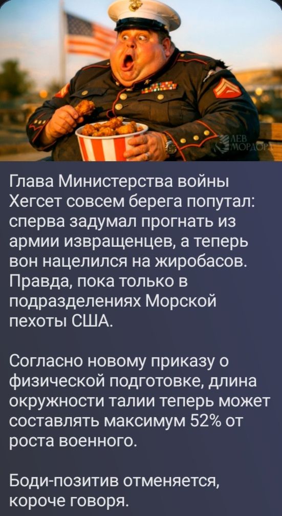 Глава Министерства войны Хегсет совсем берега попутал: сперва задумал прогнать из армии извращенцев, а теперь вон нацелился на жиробасов. Правда, пока только в подразделениях Морской пехоты США. Согласно новому приказу о физической подготовке, длина окружности талии теперь может составлять максимум 52% от роста военного. Боди-позитив отменяется,