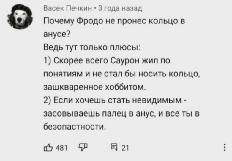 Васек Печкин • 3 года назад Почему Фродо не пронес кольцо в анусе? Ведь тут только плюсы: 1) Скорее всего Саурон жил по понятиям и не стал бы носить кольцо, зашкворенное хоббитом. 2) Если хочешь стать невидимым - засовываешь палец в анус, и все ты в безопасности. 481 21