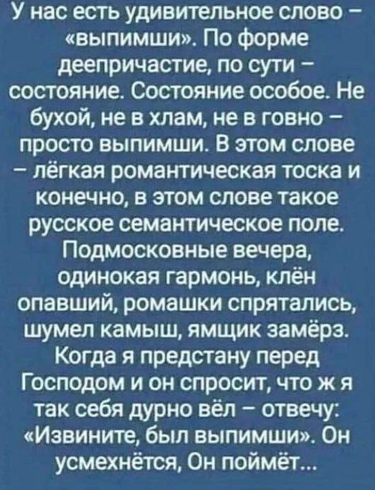 У нас есть удивительное слово – «выпимши». По форме деепричастие, по сути – состояние. Состояние особое. Не бухой, не в хлам, не в говно – просто выпимши. В этом слове – лёгкая романтическая тоска и конечно, в этом слове такое русское семантическое поле. Подмосковные вечера, одинокая гармонь, клён опавший, ромашки спрятались, шумел камыш, ямщик