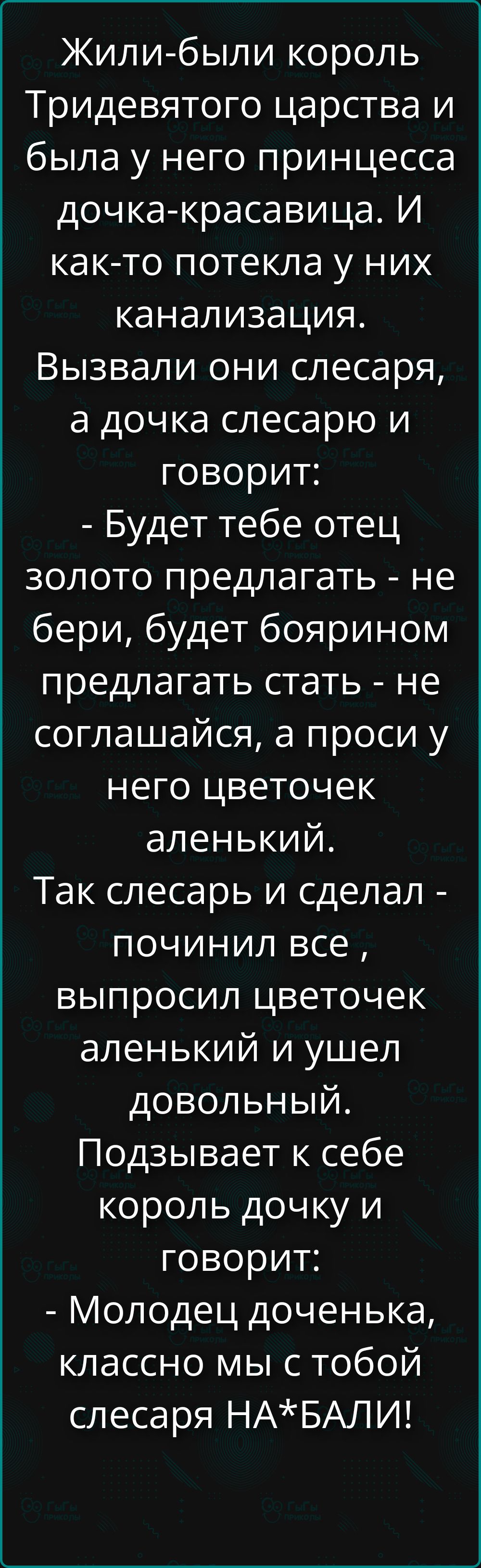 Жили-были король Тридевятого царства и была у него принцесса дочка-красавица. И как-то потекла у них канализация. Вызвали они слесаря, а дочка слесарю и говорит: - Будет тебе отец золото предлагать - не бери, будет боярином предлагать стать - не соглашайся, а проси у него цветочек аленький. Так слесарь и сделал - починил все, выпросил цветочек