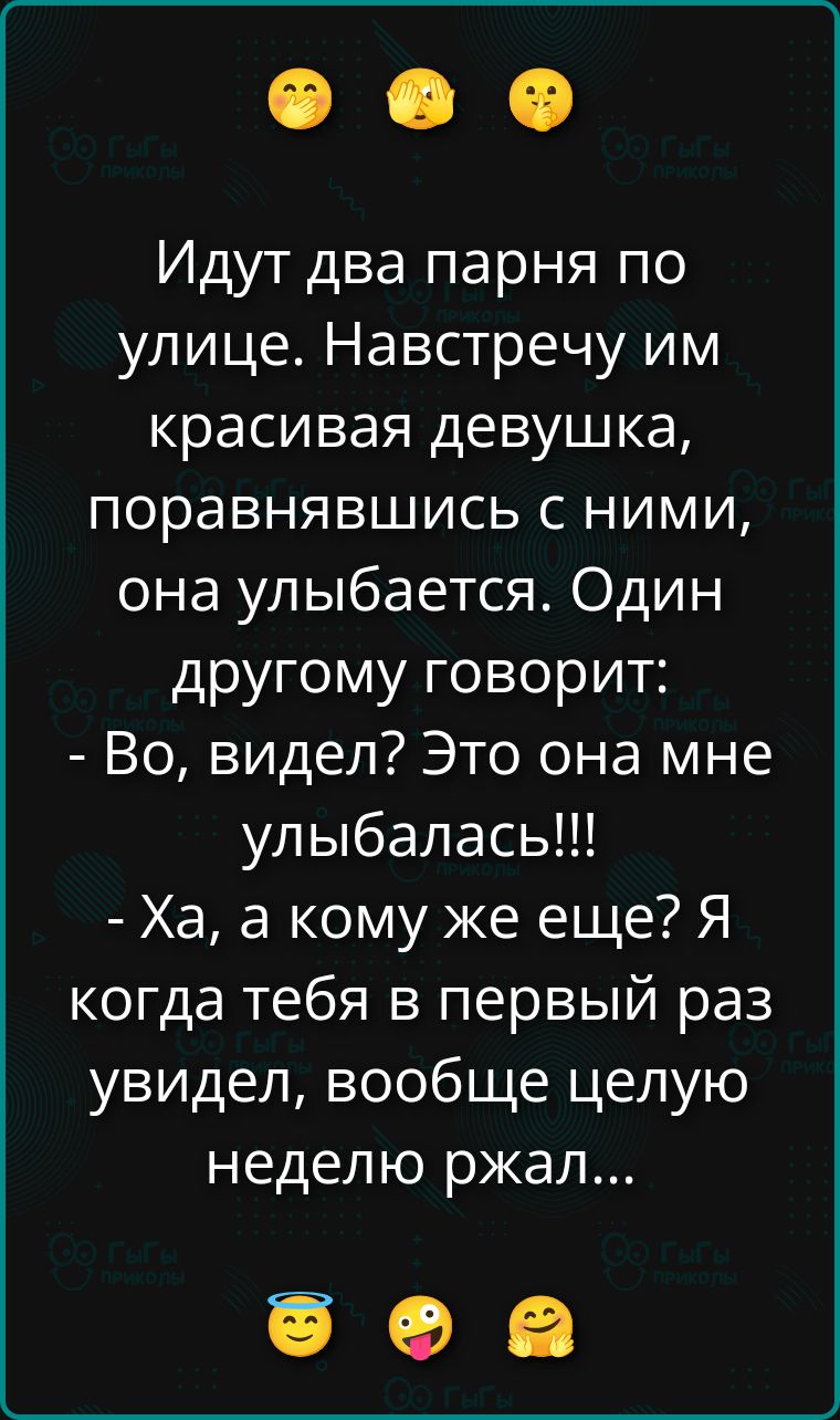 Идут два парня по улице. Навстречу им красивая девушка, поравнявшись с ними, она улыбается. Один другому говорит: - Во, видел? Это она мне улыбалась!!! - Ха, а кому же еще? Я когда тебя в первый раз увидел, вообще целую неделю ржал...
