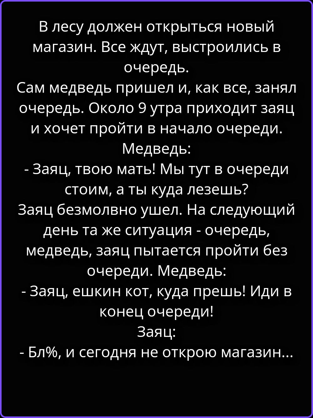 В лесу должен открыться новый магазин. Все ждут, выстроились в очередь. Сам медведь пришел и, как все, занял очередь. Около 9 утра приходит заяц и хочет пройти в начало очереди. Медведь: - Заяц, твою мать! Мы тут в очереди стоим, а ты куда лезешь? Заяц безмолвно ушел. На следующий день та же ситуация - очередь, медведь, заяц пытается пройти без