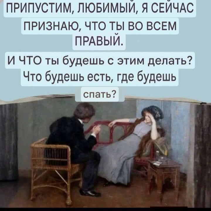 ПРИПУСТИМ, ЛЮБИМЫЙ, Я СЕЙЧАС ПРИЗНАЮ, ЧТО ТЫ ВО ВСЕМ ПРАВЫЙ. И ЧТО ТЫ БУДЕШЬ С ЭТИМ ДЕЛАТЬ? ЧТО БУДЕШЬ ЕСТЬ, ГДЕ БУДЕШЬ СПАТЬ?
