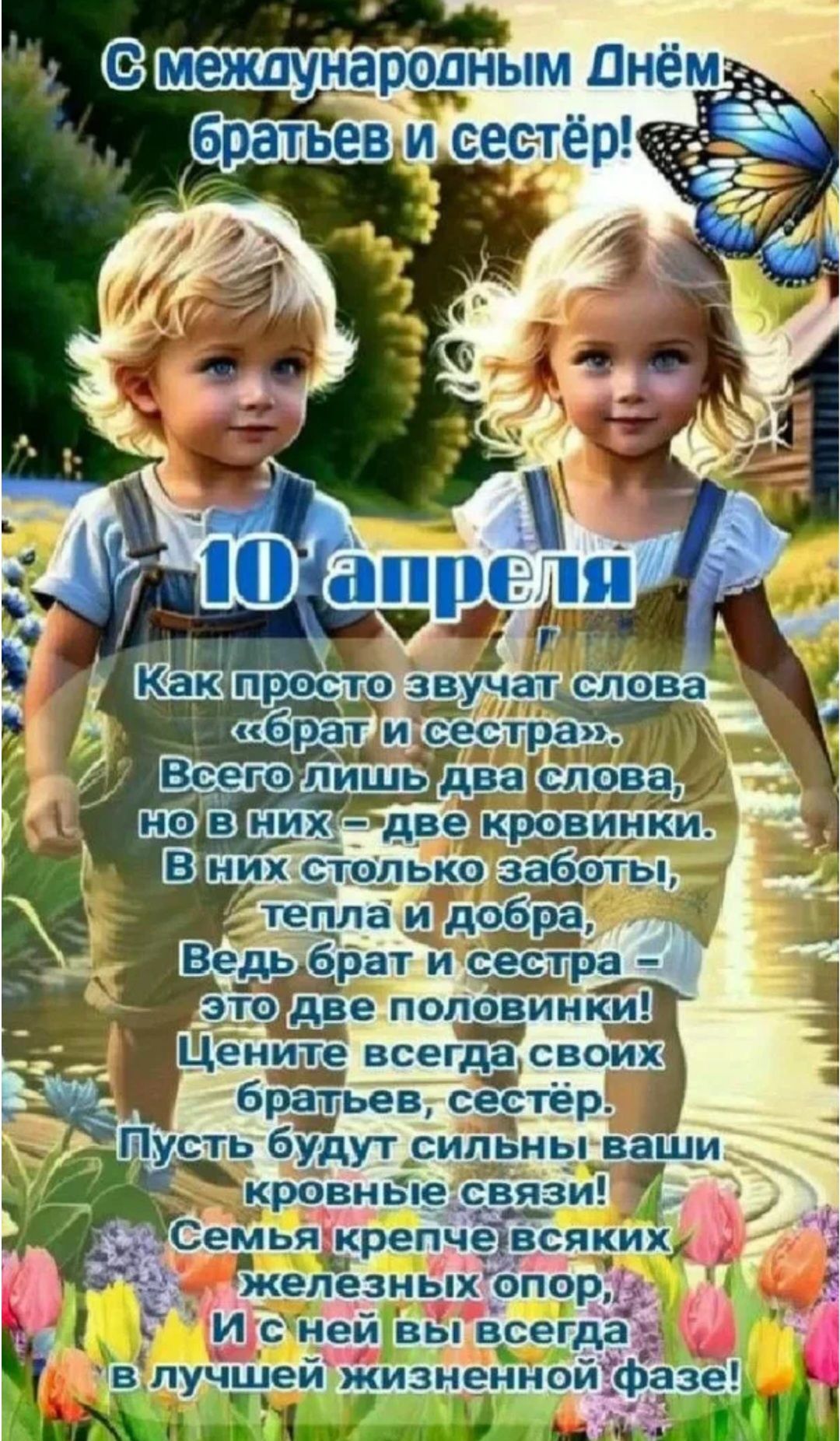 С международным Днём братьев и сестёр! 10 апреля Как просто звучат слова «брат и сестра». Всего лишь два слова, но в них – две кровинки. В них столько заботы, тепла и добра, Ведь брат и сестра – это две половинки! Цените всегда своих братьев, сестёр. Пусть будут сильны ваши кровные связи! Семья крепче всяких железных опор, И с ней вы всегда в