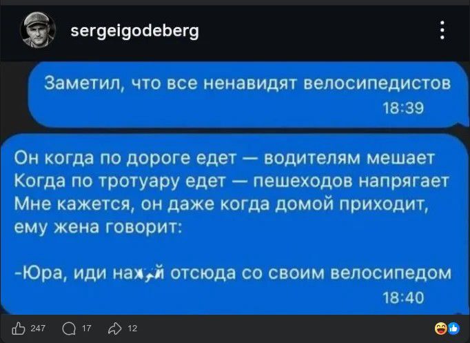 sergeigodeberg Заметил, что все ненавидят велосипедистов Он когда по дороге едет — водителям мешает Когда по тротуару едет — пешеходов напрягает Мне кажется, он даже когда домой приходит, ему жена говорит: -Юра, иди нахуй отсюда со своим велосипедом