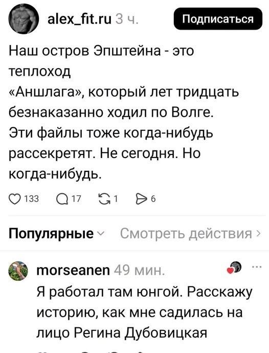 alex_fit.ru 3 ч. Подписаться Наш остров Эпштейна - это теплоход «Аншлага», который лет тридцать безнаказанно ходил по Волге. Эти файлы тоже когда-нибудь рассекретят. Не сегодня. Но когда-нибудь. morseanen 49 мин. Я работал там юнгой. Расскажу историю, как мне садилась на лицо Регина Дубовицкая