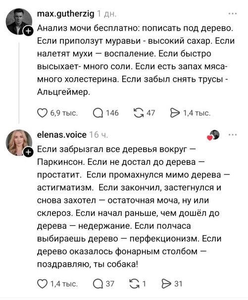 max.gutherzig 1 дн. Анализ мочи бесплатно: пописать под дерево. Если приползут муравьи - высокий сахар. Если налетят мухи — воспаление. Если быстро высыхает- много соли. Если есть запах мяса- много холестерина. Если забыл снять трусы - Альцгеймер. elenas.voice 16 ч. Если забрызгал все деревья вокруг — Паркинсон. Если не достал до дерева —