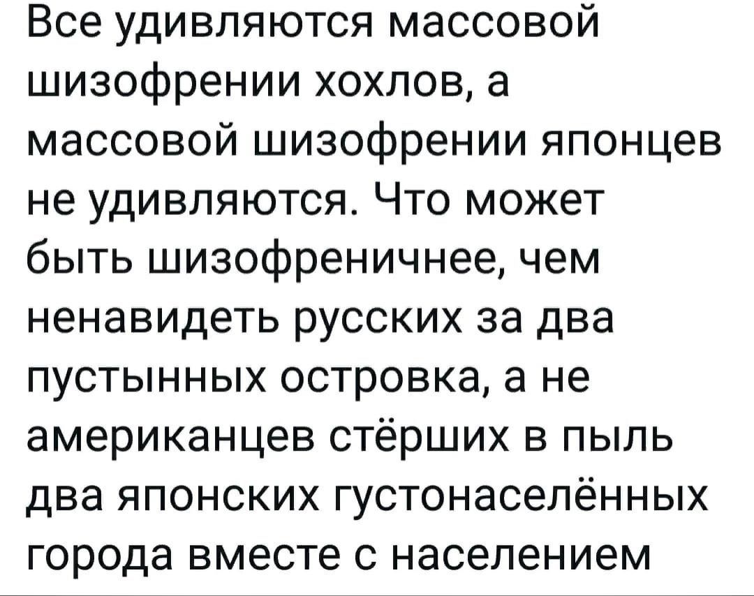 Все удивляются массовой шизофрении хохлов, а массовой шизофрении японцев не удивляются. Что может быть шизофреничнее, чем ненавидеть русских за два пустынных островка, а не американцев стёрших в пыль два японских густонаселённых города вместе с населением