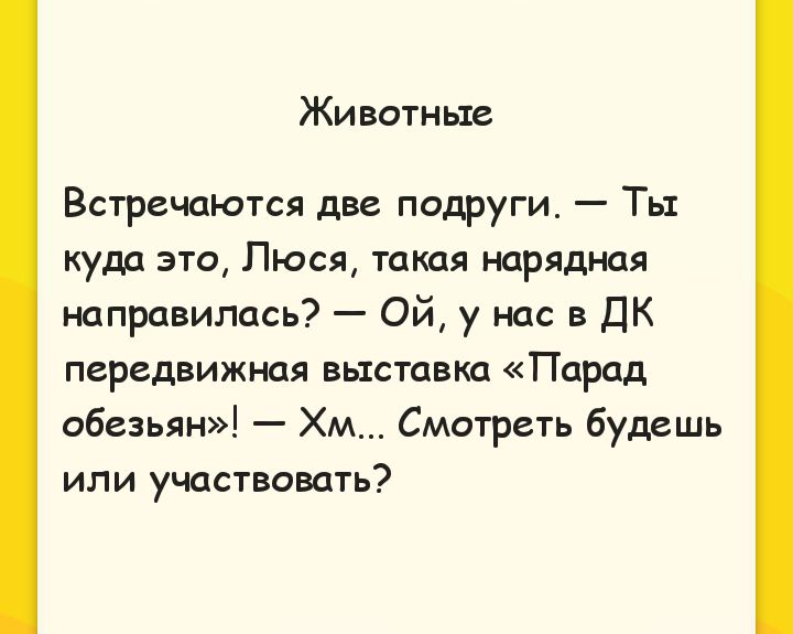 Животные
Встречаются две подруги. — Ты куда это, Люся, такая нарядная направилась? — Ой, у нас в ДК передвижная выставка «Парад обезьян»! — Хм... Смотреть будешь или участвовать?