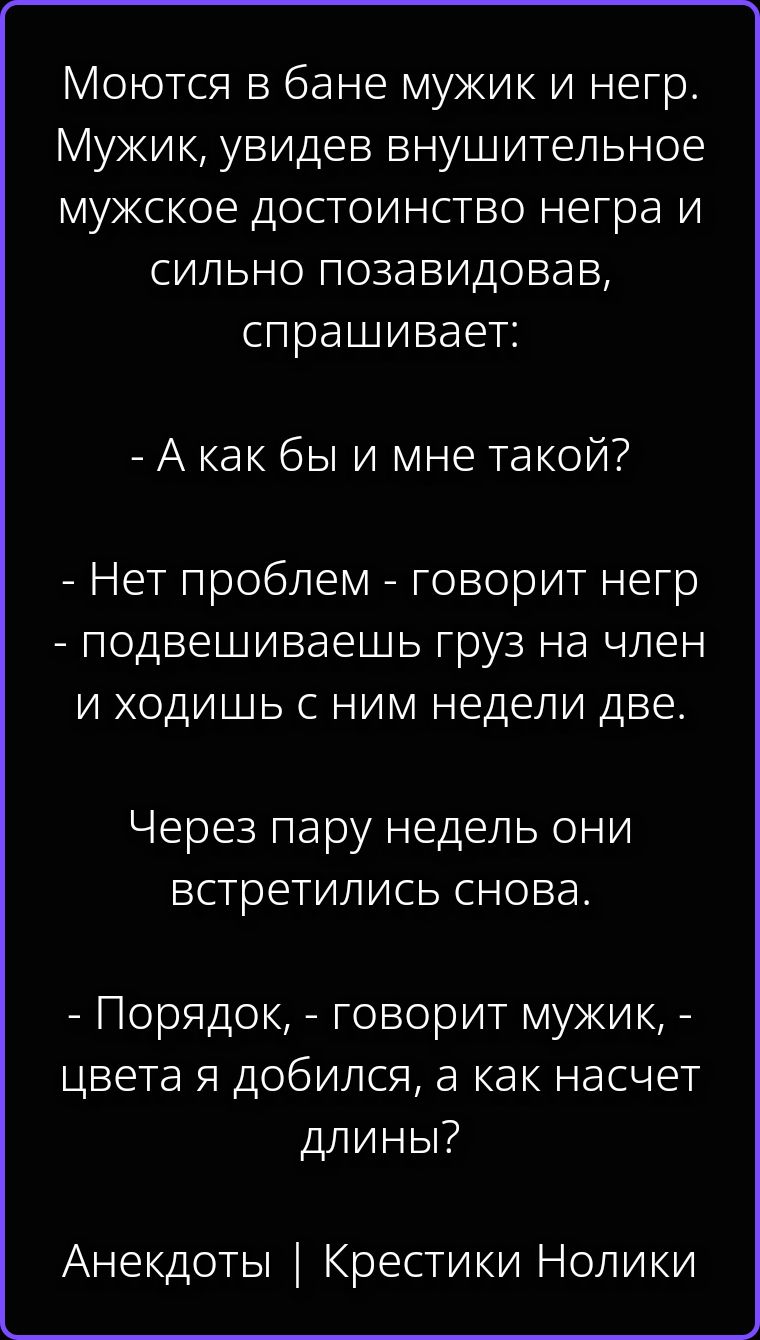 Моются в бане мужик и негр. Мужик, увидев внушительное мужское достоинство негра и сильно позавидовав, спрашивает: - А как бы и мне такой? - Нет проблем - говорит негр - подвешиваешь груз на член и ходишь с ним недели две. Через пару недель они встретились снова. - Порядок, - говорит мужик, - цвета я добился, а как насчет длины? Анекдоты |