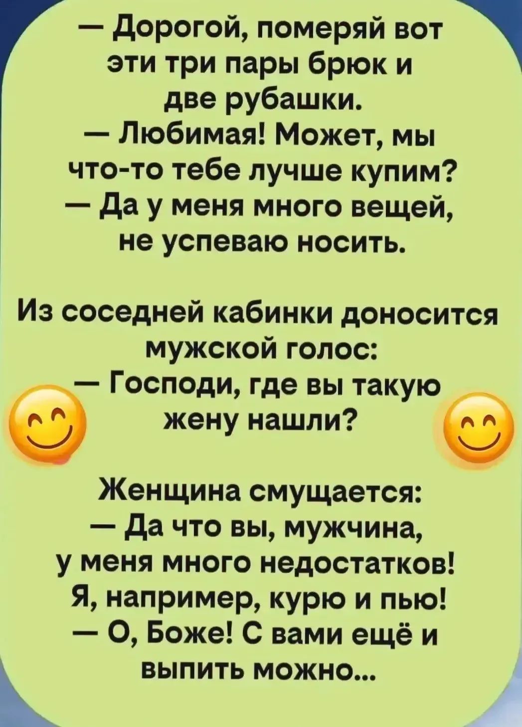 — Дорогой, померяй вот эти три пары брюк и две рубашки. — Любимая! Может, мы что-то тебе лучше купим? — Да у меня много вещей, не успеваю носить. Из соседней кабинки доносится мужской голос: — Господи, где вы такую жену нашли? Женщина смущается: — Да что вы, мужчина, у меня много недостатков! Я, например, курю и пью! — О, Боже! С вами ещё и выпить