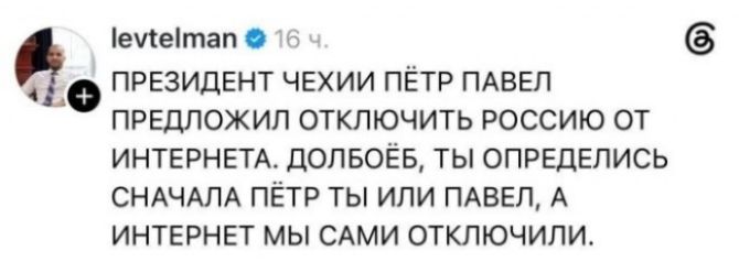 levtelman 16 ч. ПРЕЗИДЕНТ ЧЕХИИ ПЁТР ПАВЕЛ ПРЕДЛОЖИЛ ОТКЛЮЧИТЬ РОССИЮ ОТ ИНТЕРНЕТА. ДОЛБОЁБ, ТЫ ОПРЕДЕЛИСЬ СНАЧАЛА ПЁТР ТЫ ИЛИ ПАВЕЛ, А ИНТЕРНЕТ МЫ САМИ ОТКЛЮЧИЛИ.