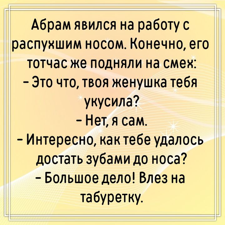 Абрам явился на работу с распухшим носом. Конечно, его тотчас же подняли на смех: - Это что, твоя женушка тебя укусила? - Нет, я сам. - Интересно, как тебе удалось достать зубами до носа? - Большое дело! Влез на табуретку.