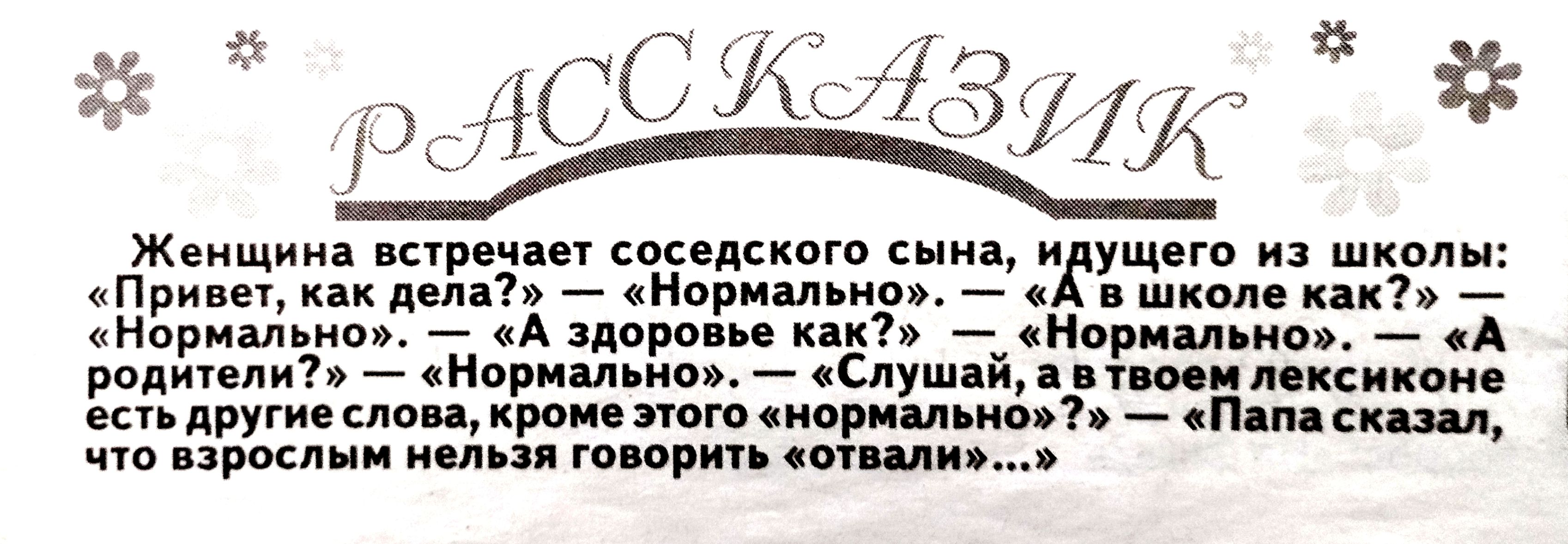 РАССКАЗИК
Женщина встречает соседского сына, идущего из школы:
«Привет, как дела?» — «Нормально». — «А в школе как?» — «Нормально». — «А здоровье как?» — «Нормально». — «А родители?» — «Нормально». — «Слушай, а в твоем лексиконе есть другие слова, кроме этого «нормально»?» — «Папа сказал, что взрослым нельзя говорить «отвали»...»