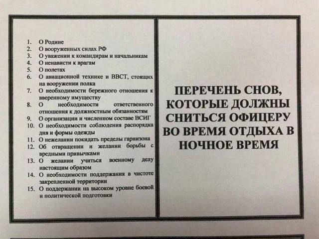 ПЕРЕЧЕНЬ СНОВ, КОТОРЫЕ ДОЛЖНЫ СНИТЬСЯ ОФИЦЕРУ ВО ВРЕМЯ ОТДЫХА В НОЧНОЕ ВРЕМЯ 1. О Родине 2. О вооруженных силах РФ 3. О уважении к командирам и начальникам 4. О ненависти к врагам 5. О полетах 6. О авиационной технике и ВВСТ, стоящих на вооружении полка 7. О необходимости бережного отношения к вверенному имуществу 8. О необходимости ответственного