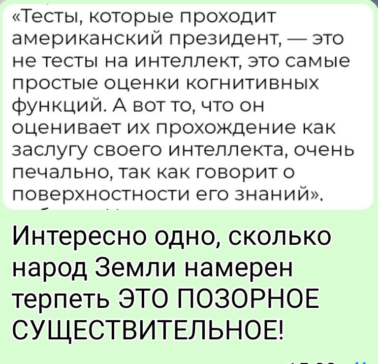 «Тесты, которые проходит американский президент, — это не тесты на интеллект, это самые простые оценки когнитивных функций. А вот то, что он оценивает их прохождение как заслугу своего интеллекта, очень печально, так как говорит о поверхностности его знаний». Интересно одно, сколько народ Земли намерен терпеть ЭТО ПОЗОРНОЕ СУЩЕСТВИТЕЛЬНОЕ!