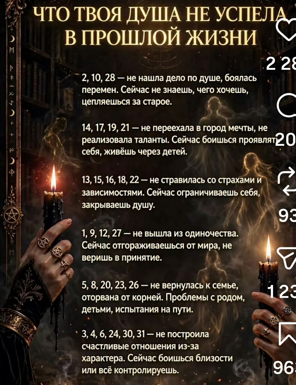 ЧТО ТВОЯ ДУША НЕ УСПЕЛА В ПРОШЛОЙ ЖИЗНИ
2, 10, 28 — не нашла дело по душе, боялась перемен. Сейчас не знаешь, чего хочешь, цепляешься за старое.
14, 17, 19, 21 — не переехала в город мечты, не реализовала таланты. Сейчас боишься проявлять себя, живёшь через детей.
13, 15, 16, 18, 22 — не справилась со страхами и зависимостями. Сейчас ограничиваешь