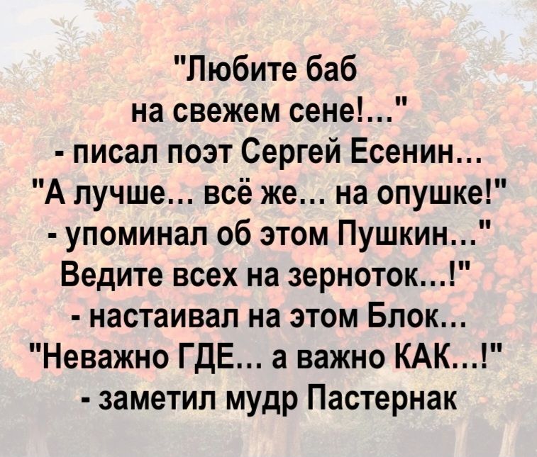 Любите баб на свежем сене!... - писал поэт Сергей Есенин... А лучше... всё же... на опушке! - упоминал об этом Пушкин... Ведите всех на зерноток...! - настаивал на этом Блок... Неважно ГДЕ... а важно КАК...! - заметил мудр Пастернак