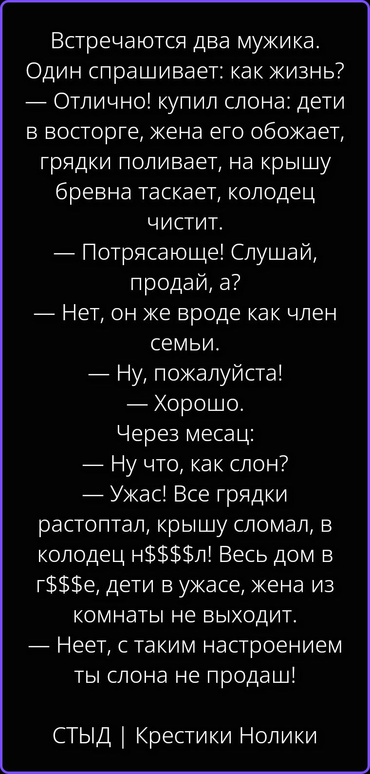 Встречаются два мужика. Один спрашивает: как жизнь? — Отлично! купил слона: дети в восторге, жена его обожает, грядки поливает, на крышу бревна таскает, колодец чистит. — Потрясающе! Слушай, продай, а? — Нет, он же вроде как член семьи. — Ну, пожалуйста! — Хорошо. Через месяц: — Ну что, как слон? — Ужас! Все грядки растоптал, крышу сломал, в