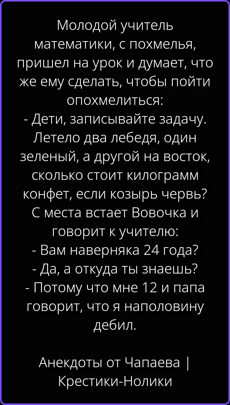 Молодой учитель математики, с похмелья, пришел на урок и думает, что же ему сделать, чтобы пойти опохмелиться: - Дети, записывайте задачу. Летело два лебедя, один зеленый, а другой на восток, сколько стоит килограмм конфет, если козырь червь? С места встает Вовочка и говорит к учителю: - Вам наверняка 24 года? - Да, а откуда ты знаешь? - Потому