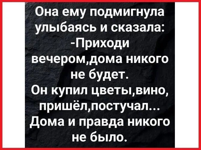 Она ему подмигнула улыбаясь и сказала: -Приходи вечером,дома никого не будет. Он купил цветы,вино, пришёл,постучал... Дома и правда никого не было.