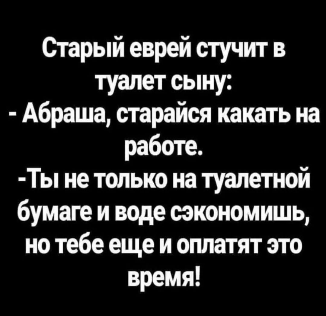 Старый еврей стучит в туалет сыну: - Абраша, старайся какать на работе. - Ты не только на туалетной бумаге и воде сэкономишь, но тебе еще и оплатят это время!