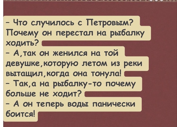 - Что случилось с Петровым? Почему он перестал на рыбалку ходить? - А, так он женился на той девушке, которую летом из реки вытащил, когда она тонула! - Так, а на рыбалку-то почему больше не ходит? - А он теперь воды панически боится!