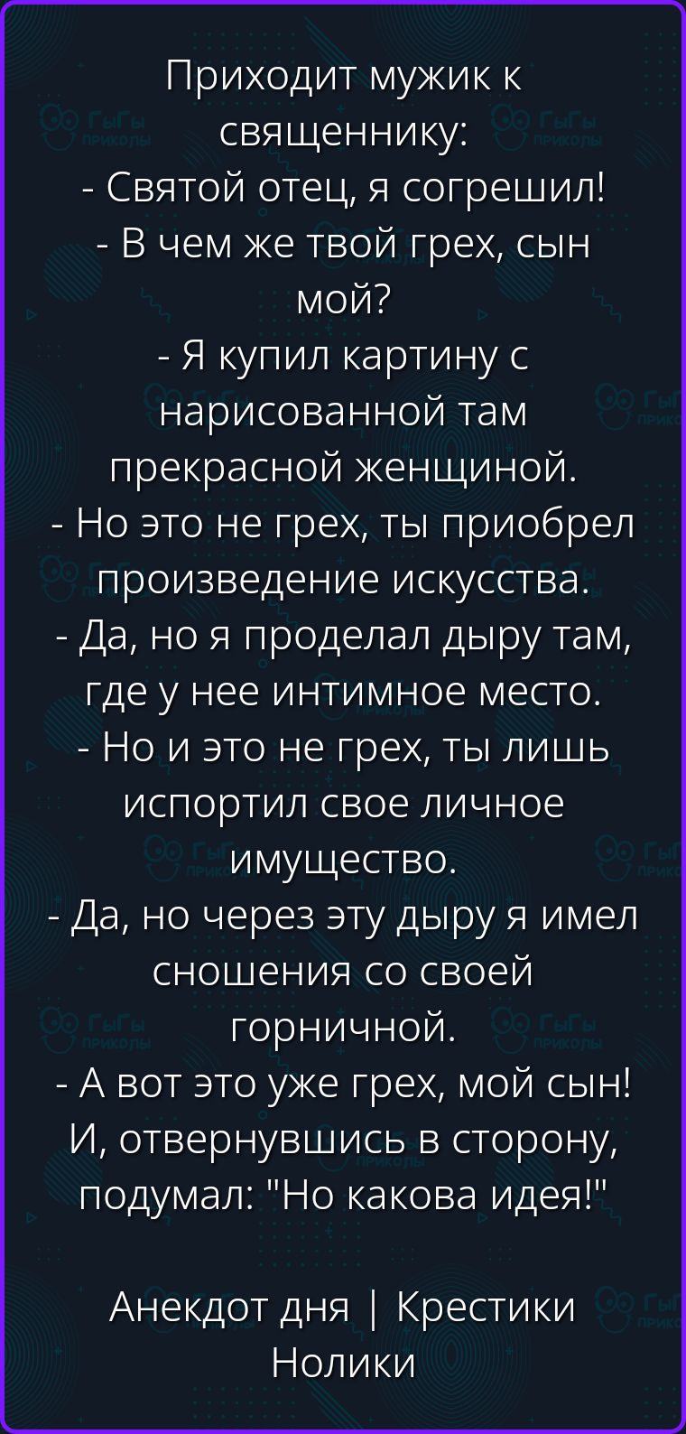 Приходит мужик к священнику: - Святой отец, я согрешил! - В чем же твой грех, сын мой? - Я купил картину с нарисованной там прекрасной женщиной. - Но это не грех, ты приобрел произведение искусства. - Да, но я проделал дыру там, где у нее интимное место. - Но и это не грех, ты лишь испортил свое личное имущество. - Да, но через эту дыру я имел