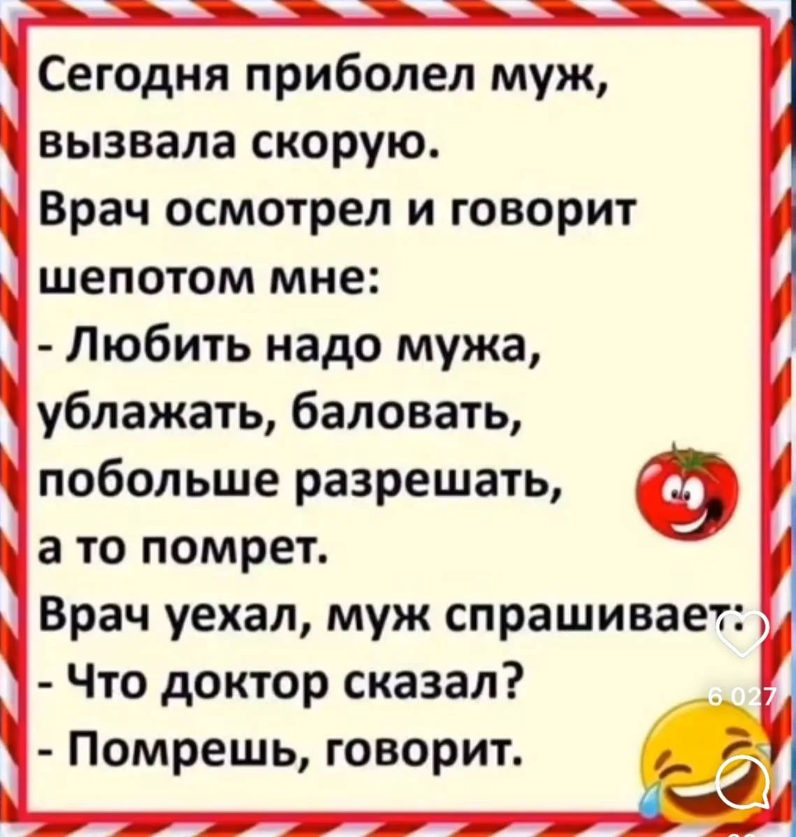 Сегодня приболел муж, вызвала скорую. Врач осмотрел и говорит шепотом мне: - Любить надо мужа, ублажать, баловать, побольше разрешать, а то помрет. Врач уехал, муж спрашивает: - Что доктор сказал? - Помрешь, говорит.