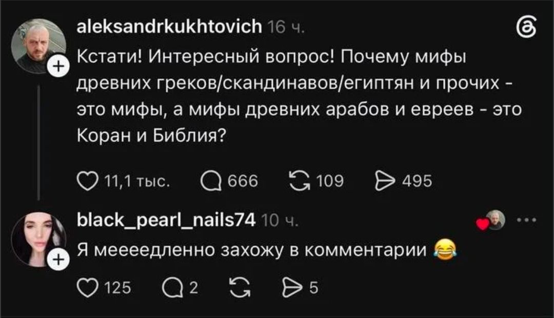 aleksandrkukhtovich 16 ч. Кстати! Интересный вопрос! Почему мифы древних греков/скандинавов/египтян и прочих - это мифы, а мифы древних арабов и евреев - это Коран и Библия? 11,1 тыс. 666 109 495 black_pearl_nails74 10 ч. Я меееедленно захожу в комментарии 😂 125 2 5