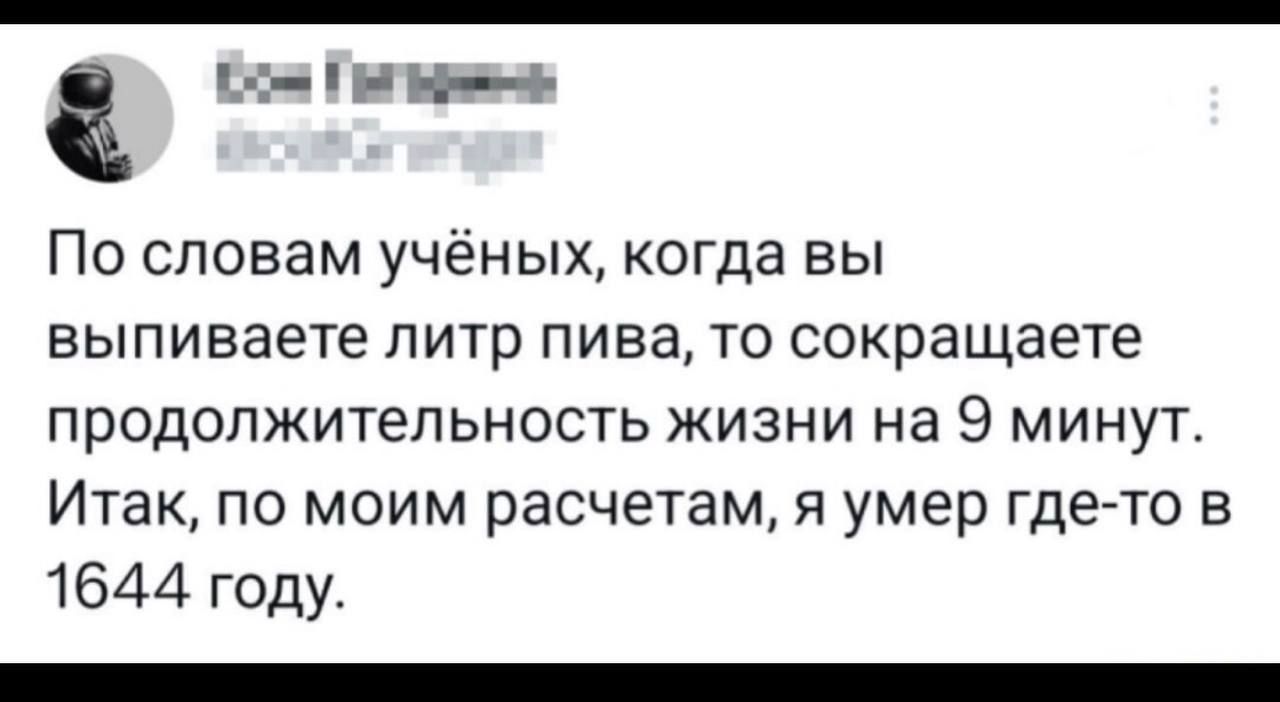 По словам учёных, когда вы выпиваете литр пива, то сокращаете продолжительность жизни на 9 минут. Итак, по моим расчетам, я умер где-то в 1644 году.