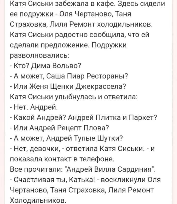 Катя Сиськи забежала в кафе. Здесь сидели ее подружки - Оля Чертаново, Таня Страховка, Лиля Ремонт холодильников. Катя Сиськи радостно сообщила, что ей сделали предложение. Подружки разволновались: - Кто? Дима Вольво? - А может, Саша Пиар Рестораны? - Или Женя Щенки Джеккрассела? Катя Сиськи улыбнулась и ответила: - Нет. Андрей. - Какой Андрей?