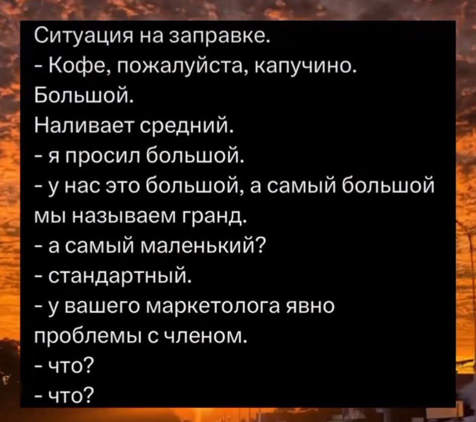 Ситуация на заправке.
- Кофе, пожалуйста, капучино. Большой.
Наливает средний.
- Я просил большой.
- У нас это большой, а самый большой мы называем гранд.
- А самый маленький?
- Стандартный.
- У вашего маркетолога явно проблемы с членом.
- Что?
- Что?