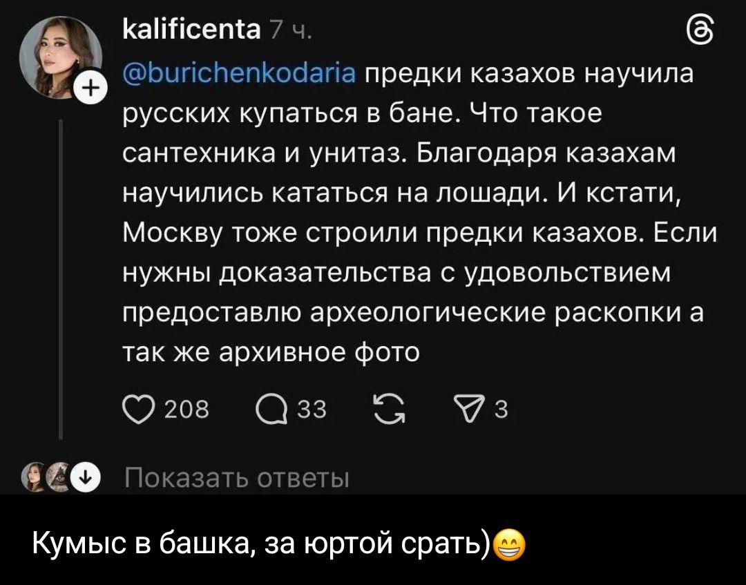 kalificenta 7 ч. @burichenkodaria предки казахов научила русских купаться в бане. Что такое сантехника и унитаз. Благодаря казахам научились кататься на лошади. И кстати, Москву тоже строили предки казахов. Если нужны доказательства с удовольствием предоставлю археологические раскопки а так же архивное фото 208 33 3 Показать ответы Кумыс в башка,
