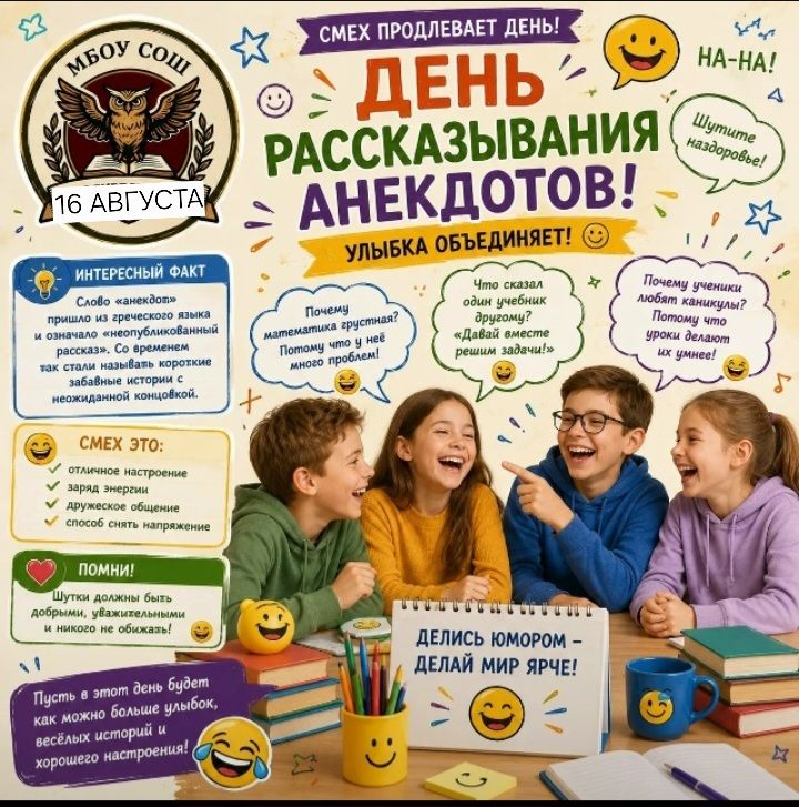 Смех продлевает день! День рассказывания анекдотов! 16 августа. Улыбка объединяет! Интересный факт: Слово «анекдот» пришло из греческого языка и означало «неопубликованный рассказ»... Смех это: отличное настроение, заряд энергии, дружеское общение, способ снять напряжение. Помни! Шутки должны быть добрыми, уважительными и никого не обижать! Пусть