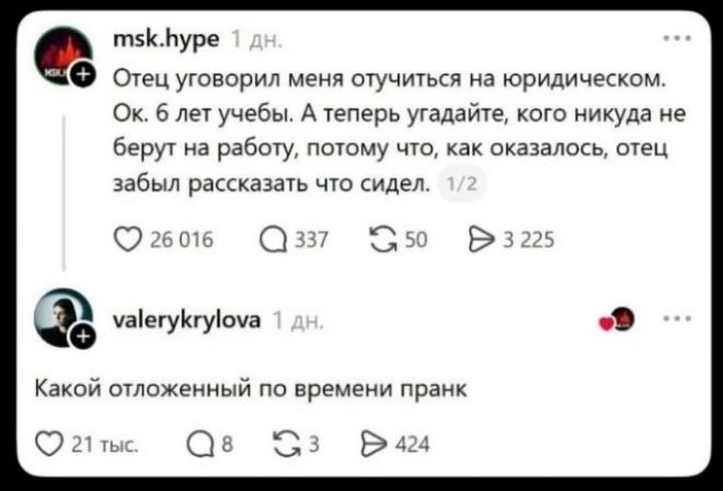 msk.hype 1 дн. Отец уговорил меня отучиться на юридическом. Ок. 6 лет учебы. А теперь угадайте, кого никуда не берут на работу, потому что, как оказалось, отец забыл рассказать что сидел. 1/2 valerykrylova 1 дн. Какой отложенный по времени пранк