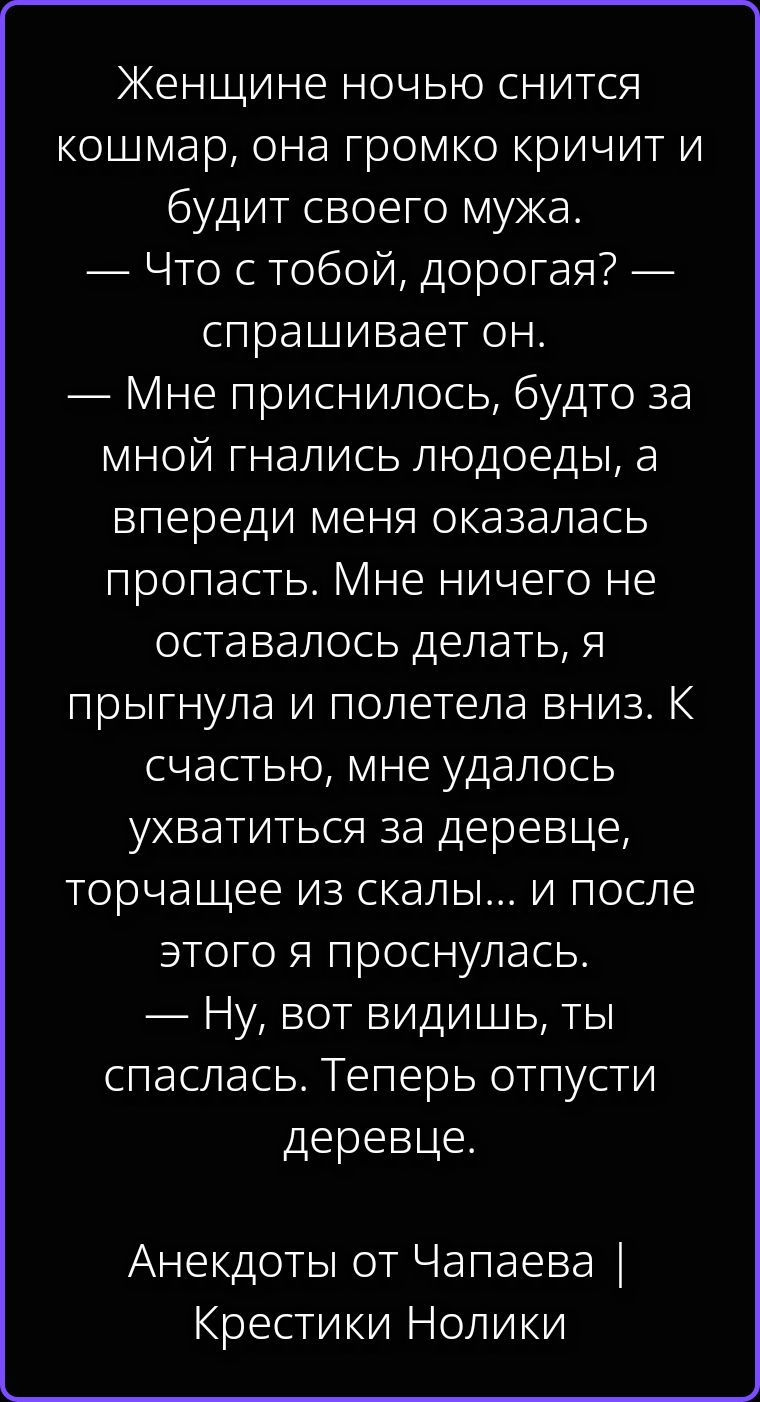 Женщине ночью снится кошмар, она громко кричит и будит своего мужа. — Что с тобой, дорогая? — спрашивает он. — Мне приснилось, будто за мной гнались людоеды, а впереди меня оказалась пропасть. Мне ничего не оставалось делать, я прыгнула и полетела вниз. К счастью, мне удалось ухватиться за деревце, торчащее из скалы... и после этого я проснулась.