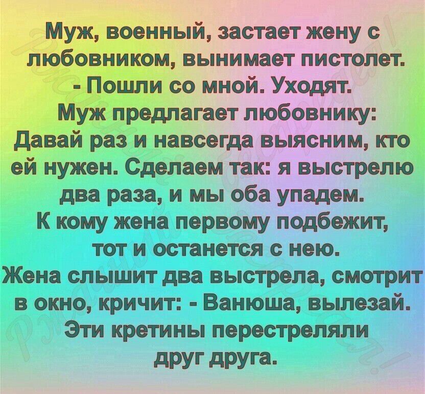 Муж, военный, застает жену с любовником, вынимает пистолет. - Пошли со мной. Уходят. Муж предлагает любовнику: Давай раз и навсегда выясним, кто ей нужен. Сделаем так: я выстрелю два раза, и мы оба упадем. К кому жена первому подбежит, тот и останется с нею. Жена слышит два выстрела, смотрит в окно, кричит: - Ванюша, вылезай. Эти кретины