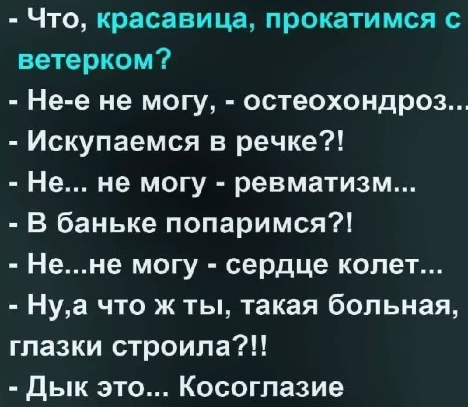 Что, красавица, прокатимся с ветерком? Не-е не могу, - остеохондроз... Искупаемся в речке?! Не... не могу - ревматизм... В баньке попаримся?! Не...не могу - сердце колет... Ну,а что ж ты, такая больная, глазки строила?!! Дык это... Косоглазие