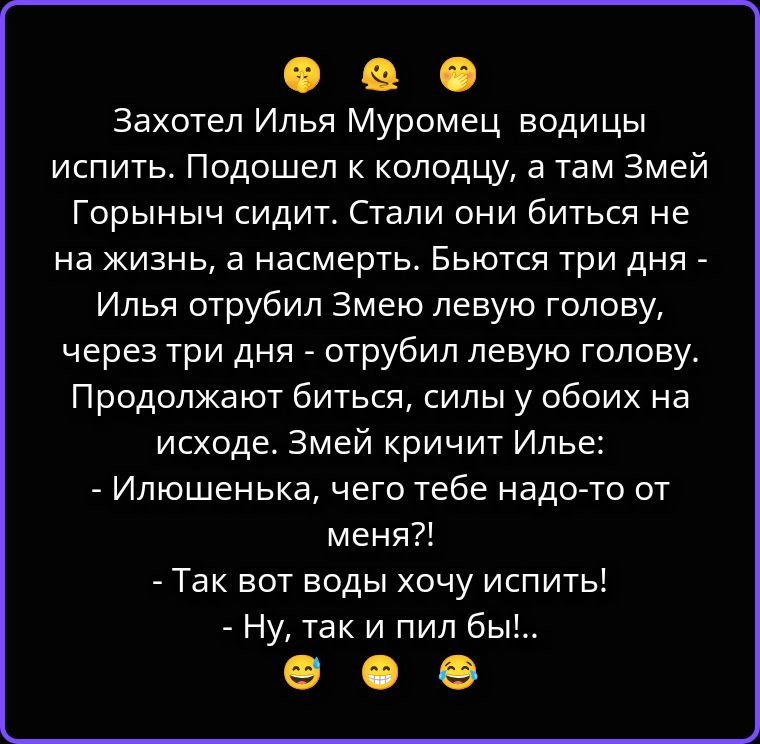 Захотел Илья Муромец водицы испить. Подошел к колодцу, а там Змей Горыныч сидит. Стали они биться не на жизнь, а на смерть. Бьются три дня - Илья отрубил Змею левую голову, через три дня - отрубил левую голову. Продолжают биться, силы у обоих на исходе. Змей кричит Илье: - Илюшенька, чего тебе надо-то от меня?! - Так вот воды хочу испить! - Ну,