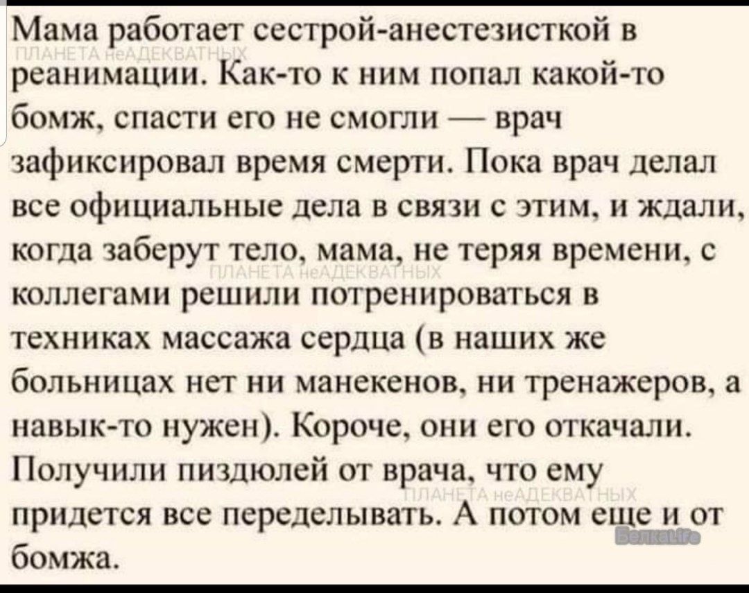 Мама работает сестрой-анестезисткой в реанимации. Как-то к ним попал какой-то бомж, спасти его не смогли — врач зафиксировал время смерти. Пока врач делал все официальные дела в связи с этим, и ждали, когда заберут тело, мама, не теряя времени, с коллегами решили потренироваться в техниках массажа сердца (в наших же больницах нет ни манекенов, ни