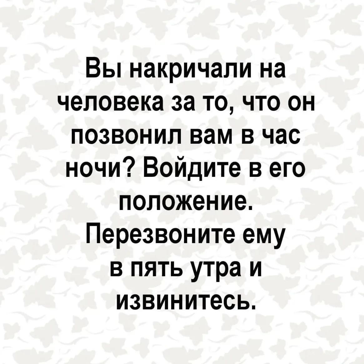 Вы накричали на человека за то, что он позвонил вам в час ночи? Войдите в его положение. Перезвоните ему в пять утра и извинитесь.