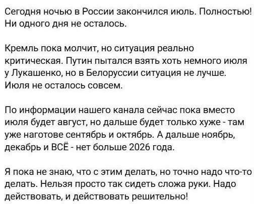 Сегодня ночью в России закончился июль. Полностью! Ни одного дня не осталось.
Кремль пока молчит, но ситуация реально критическая. Путин пытался взять хоть немного июля у Лукашенко, но в Белоруссии ситуация не лучше. Июля не осталось совсем.
По информации нашего канала сейчас пока вместо июля будет август, но дальше будет только хуже - там уже