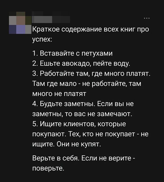 Краткое содержание всех книг про успех: 1. Вставайте с петухами 2. Ешьте авокадо, пейте воду. 3. Работайте там, где много платят. Там где мало - не работайте, там много не платят 4. Будьте заметны. Если вы не заметны, то вас не замечают. 5. Ищите клиентов, которые покупают. Тех, кто не покупает - не ищите. Они не купят. Верьте в себя. Если не
