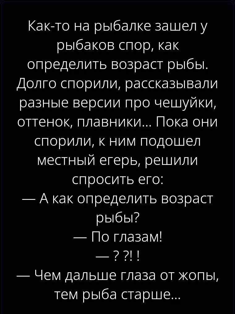 Как-то на рыбалке зашел у рыбаков спор, как определить возраст рыбы. Долго спорили, рассказывали разные версии про чешуйки, оттенок, плавники... Пока они спорили, к ним подошел местный егерь, решили спросить его: — А как определить возраст рыбы? — По глазам! — ??!Л — Чем дальше глаза от жопы, тем рыба старше...