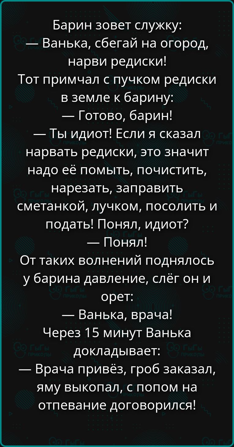 Барин зовет служку: — Ванька, сбегай на огород, нарви редиски! Тот примчал с пучком редиски в земле к барину: — Готово, барин! — Ты идиот! Если я сказал нарвать редиски, это значит надо её помыть, почистить, нарезать, заправить сметанкой, лучком, посолить и подать! Понял, идиот? — Понял! От таких волнений поднялось у барина давление, слёг он и