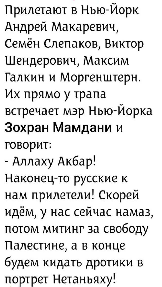 Прилетают в Нью-Йорк Андрей Макаревич, Семён Слепаков, Виктор Шендерович, Максим Галкин и Моргенштерн. Их прямо у трапа встречает мэр Нью-Йорка Зохран Мамдани и говорит: - Аллаху Акбар! Наконец-то русские к нам прилетели! Скорей идём, у нас сейчас намаз, потом митинг за свободу Палестине, а в конце будем кидать дротики в портрет Нетаньяху!
