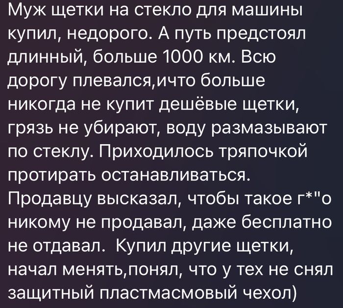 Муж щетки на стекло для машины купил, недорого. А путь предстоял длинный, больше 1000 км. Всю дорогу плевался,что больше никогда не купит дешёвые щетки, грязь не убирают, воду размазывают по стеклу. Приходилось тряпочкой протирать останавливаться. Продавцу высказал, чтобы такое г*вно никому не продавал, даже бесплатно не отдавал. Купил другие