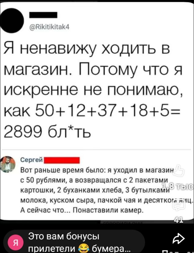 Я ненавижу ходить в магазин. Потому что я искренне не понимаю, как 50+12+37+18+5= 2899 бл*ть
Сергей
Вот раньше время было: я уходил в магазин с 50 рублями, а возвращался с 2 пакетами картошки, 2 буханками хлеба, 3 бутылками молока, куском сыра, пачкой чая и десятком яиц. А сейчас что... Понаставили камер.
Это вам бонусы прилетели 😂 бумера...